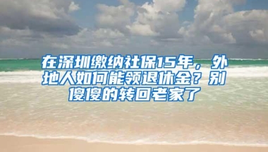 在深圳缴纳社保15年，外地人如何能领退休金？别傻傻的转回老家了