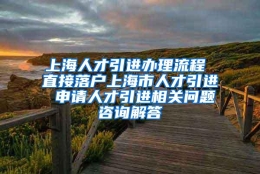 上海人才引进办理流程 直接落户上海市人才引进 申请人才引进相关问题咨询解答