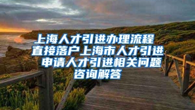 上海人才引进办理流程 直接落户上海市人才引进 申请人才引进相关问题咨询解答