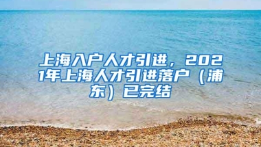 上海入户人才引进，2021年上海人才引进落户（浦东）已完结