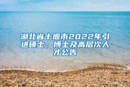 湖北省十堰市2022年引进硕士、博士及高层次人才公告