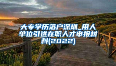 大专学历落户深圳_用人单位引进在职人才申报材料(2022)