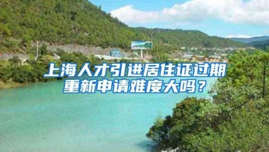 上海人才引进居住证过期重新申请难度大吗？