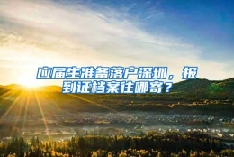 应届生准备落户深圳，报到证档案往哪寄？