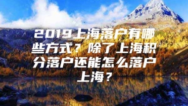 2019上海落户有哪些方式？除了上海积分落户还能怎么落户上海？