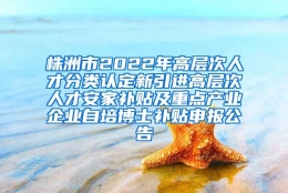 株洲市2022年高层次人才分类认定新引进高层次人才安家补贴及重点产业企业自培博士补贴申报公告