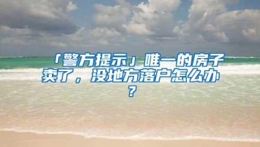 「警方提示」唯一的房子卖了，没地方落户怎么办？