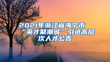 2021年浙江省海宁市“英才聚潮城”引进高层次人才公告