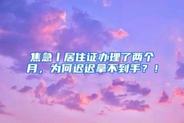 焦急丨居住证办理了两个月，为何迟迟拿不到手？！