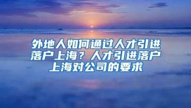 外地人如何通过人才引进落户上海？人才引进落户上海对公司的要求