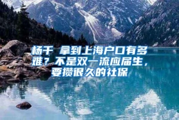 杨千嬅拿到上海户口有多难？不是双一流应届生，要攒很久的社保