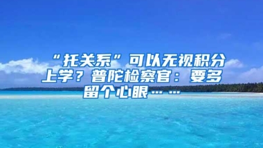 “托关系”可以无视积分上学？普陀检察官：要多留个心眼……