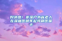 好消息！非深户外省老人在深就医明年起可刷医保卡