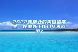 2022年毕业的美国留学生，在国外工作几年再回国？