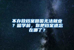 不存放档案回国无法就业？留学前，你把档案遗忘在哪了？