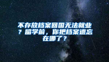 不存放档案回国无法就业？留学前，你把档案遗忘在哪了？