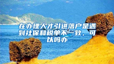 在办理人才引进落户是遇到社保和税单不一致，可以吗办