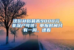 这份补贴最高9000元，非深户可领！申报时间只有一周，速看