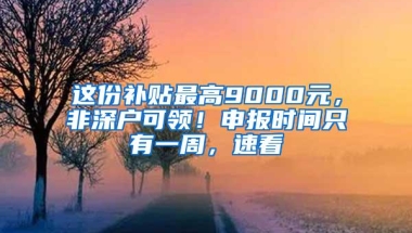 这份补贴最高9000元，非深户可领！申报时间只有一周，速看