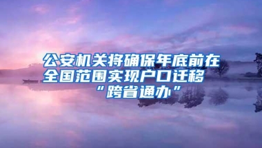 公安机关将确保年底前在全国范围实现户口迁移“跨省通办”