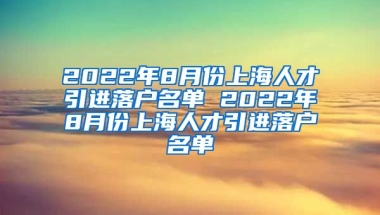 2022年8月份上海人才引进落户名单 2022年8月份上海人才引进落户名单