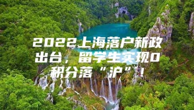 2022上海落户新政出台，留学生实现0积分落“沪”！