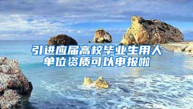 引进应届高校毕业生用人单位资质可以申报啦