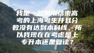 我是一名刚刚结束高考的上海考生并且分数没有达到本科线，所以我现在在考虑是上专升本还是复读？