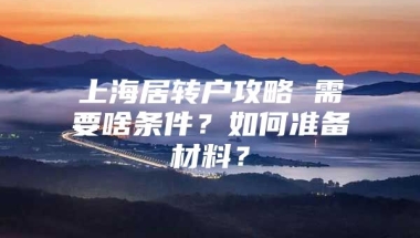 上海居转户攻略 需要啥条件？如何准备材料？