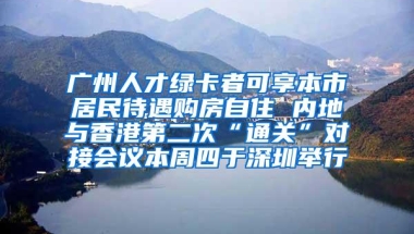 广州人才绿卡者可享本市居民待遇购房自住 内地与香港第二次“通关”对接会议本周四于深圳举行