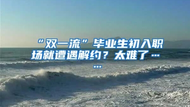 “双一流”毕业生初入职场就遭遇解约？太难了……