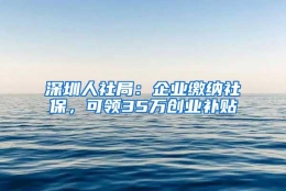 深圳人社局：企业缴纳社保，可领35万创业补贴