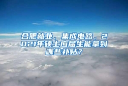 合肥就业，集成电路，2021年硕士应届生能拿到哪些补贴？