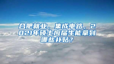 合肥就业，集成电路，2021年硕士应届生能拿到哪些补贴？