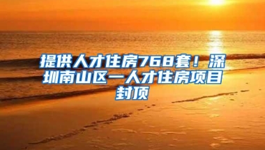 提供人才住房768套！深圳南山区一人才住房项目封顶