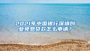 2021年中国银行深圳创业免息贷款怎么申请？