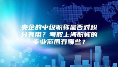 央企的中级职称是否对积分有用？考取上海职称的专业范围有哪些？