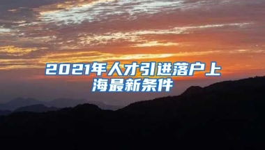 2021年人才引进落户上海最新条件