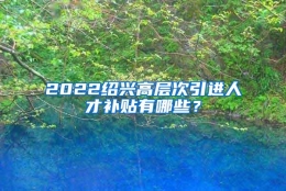 2022绍兴高层次引进人才补贴有哪些？