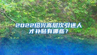 2022绍兴高层次引进人才补贴有哪些？