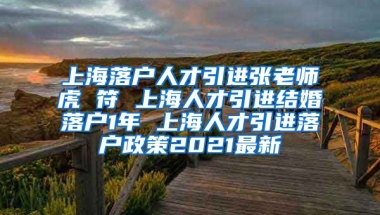 上海落户人才引进张老师虎 符 上海人才引进结婚落户1年 上海人才引进落户政策2021最新