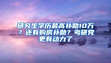 研究生学历最高补助10万？还有购房补助？考研党更有动力了