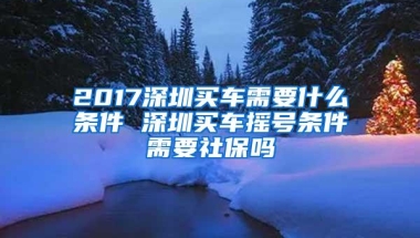 2017深圳买车需要什么条件 深圳买车摇号条件需要社保吗