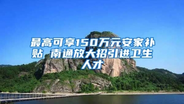 最高可享150万元安家补贴 南通放大招引进卫生人才