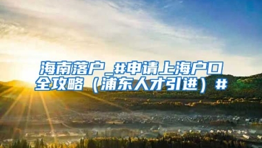 海南落户_#申请上海户口全攻略（浦东人才引进）#