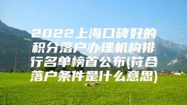 2022上海口碑好的积分落户办理机构排行名单榜首公布(符合落户条件是什么意思)