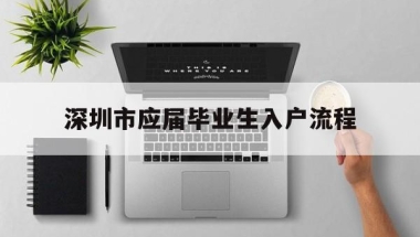 深圳市应届毕业生入户流程(应届大学毕业生入户深圳流程)