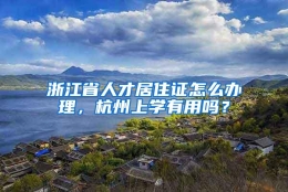 浙江省人才居住证怎么办理，杭州上学有用吗？