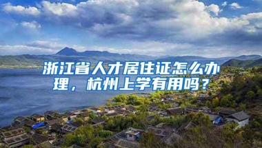 浙江省人才居住证怎么办理，杭州上学有用吗？