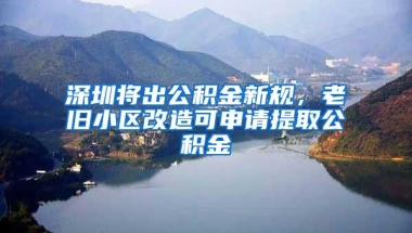 深圳将出公积金新规，老旧小区改造可申请提取公积金